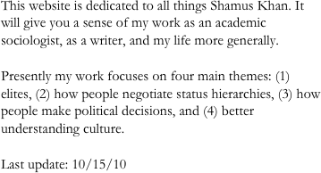 This website is dedicated to all things Shamus Khan. It will give you a sense of my work as an academic sociologist, as a writer, and my life more generally. 

Presently my work focuses on four main themes: (1) elites, (2) how people negotiate status hierarchies, (3) how people make political decisions, and (4) better understanding culture. 

Last update: 10/15/10